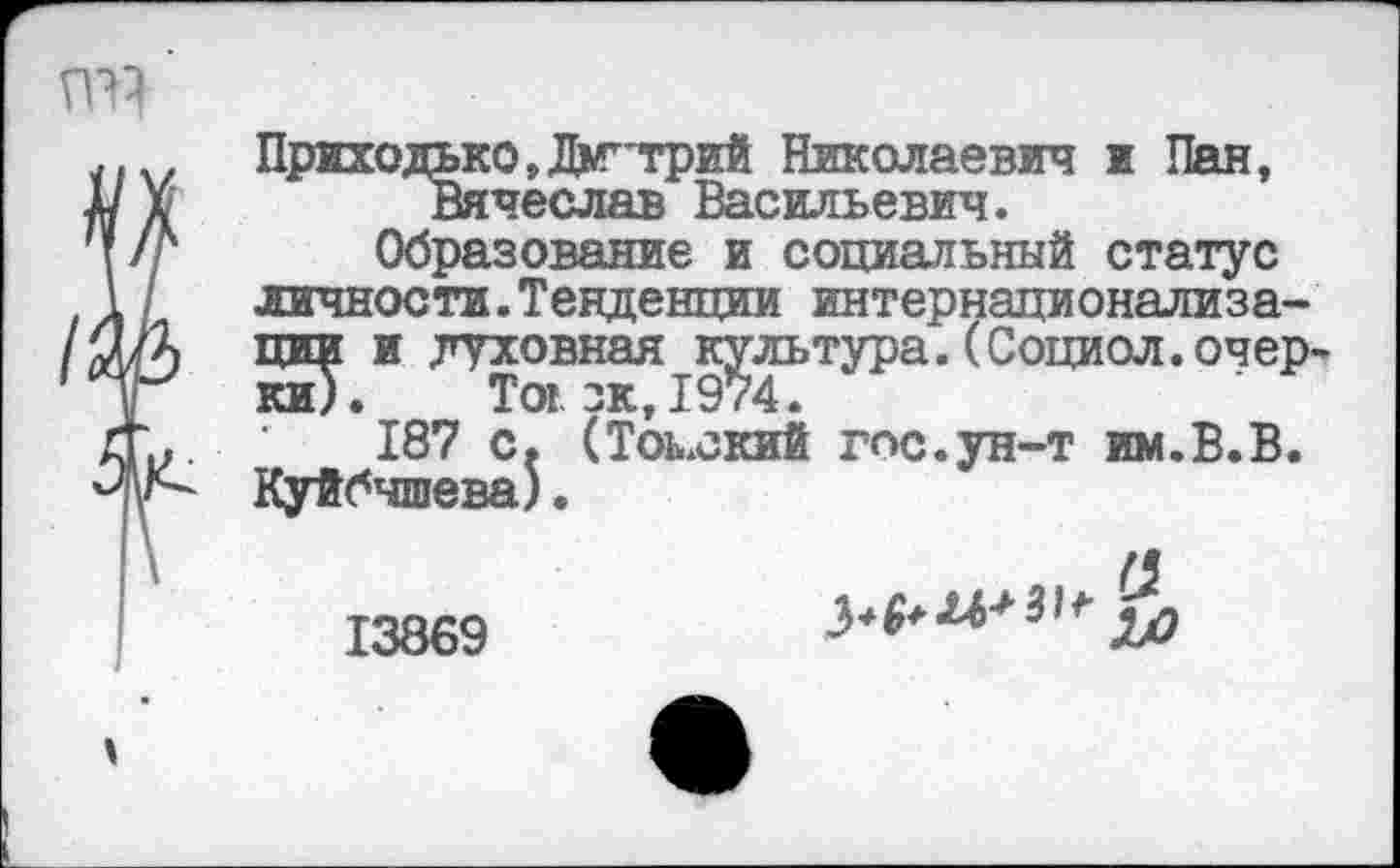 ﻿ГЛ}
Приходько»Дмитрий Николаевич и Пан, д/ X	Вячеслав Васильевич.
\/г	Образование и социальный статус
1/	личности.Тенденции интернационализа-
/ШХ дни и духовная культура.(Социол.очер-
£ ки). Toi. зк, 1974.
ЛЬ- 187 с. (Томский гос.ун-т им.В.В.
Куйбышева).
13869